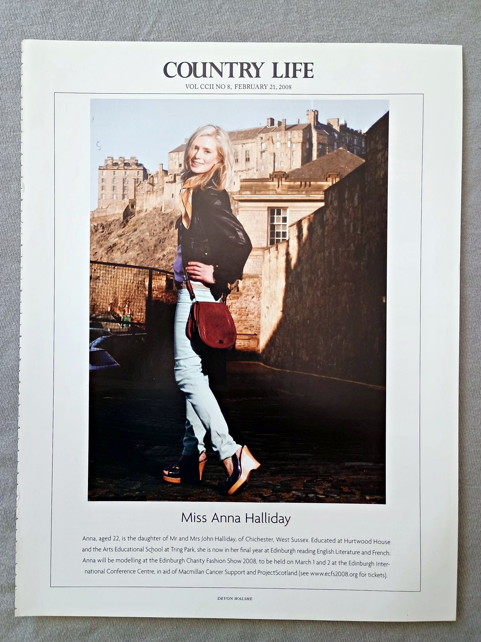Miss Anna Halliday - Anna, aged 22, is the daughter of Mr and Mrs John Halliday, of Chichester, West Sussex. Educated at Hurtwood House and the Arts Educational School at Tring Park, she is now in her final year at Edinburgh reading English Literature and French. Anna will be modelling at the Edinburgh Charity Fashion Show 2008, to be held on March 1 and 2 at the Edinburgh Inter-national Conference Centre, in aid of Macmillan Cancer Support and ProjectScotland.