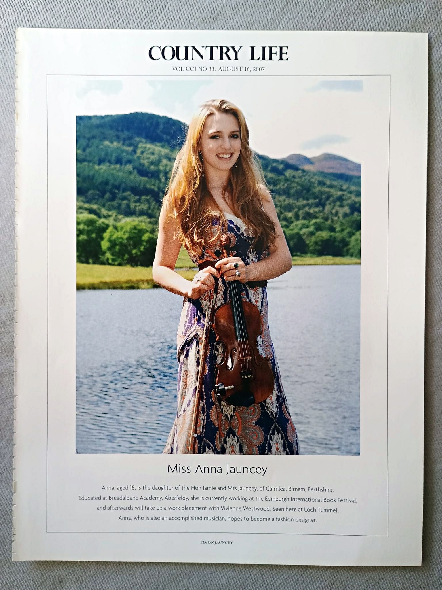 Miss Anna Jauncey - Anna, aged 18, is the daughter of the Hon Jamie and Mrs Jauncey, of Cairnlea, Birnam, Perthshire. Educated at Breadalbane Academy, Aberfeldy, she is currently working at the Edinburgh International Book Festival, and afterwards will take up a work placement with Vivienne Westwood. Seen here at Loch Tummel, Anna, who is also an accomplished musician, hopes to become a fashion designer.