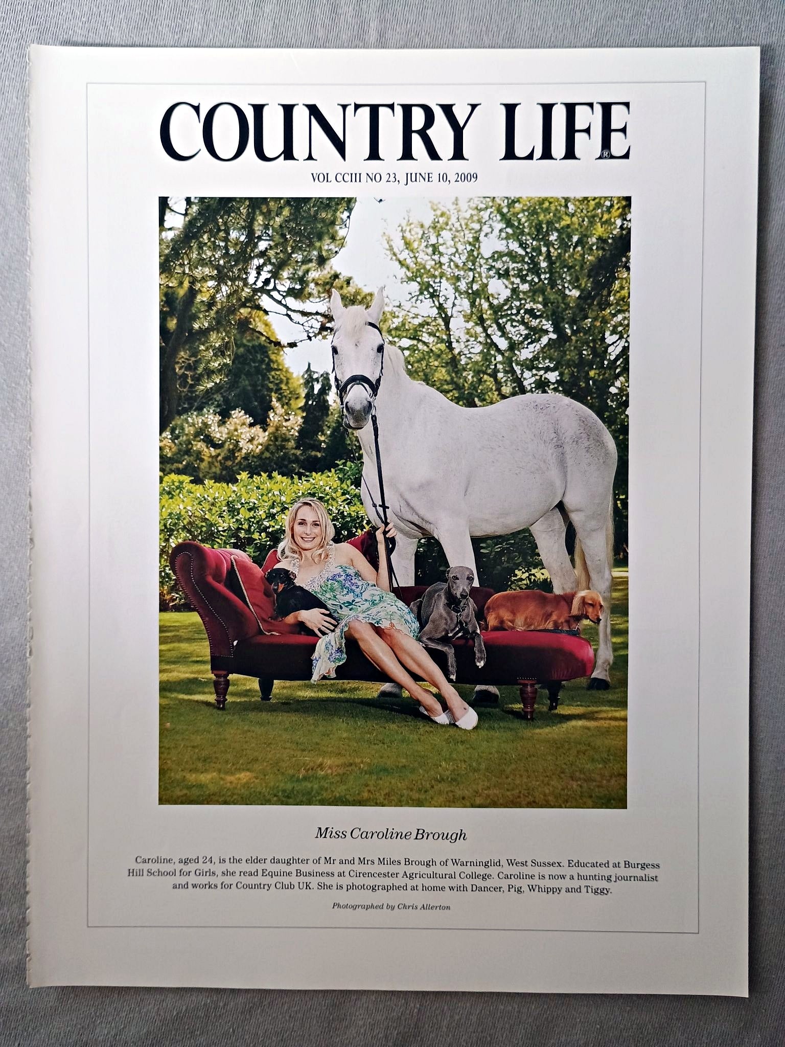 Miss Caroline Brough - Caroline, aged 24, is the elder daughter of Mr and Mrs Miles Brough of Warninglid, West Sussex. Educated at Burgess Hill School for Girls, she read Equine Business at Cirencester Agricultural College. Caroline is now a hunting journalist and works for Country Club UK. She is photographed at home with Dancer, Pig, Whippy and Tiggy.