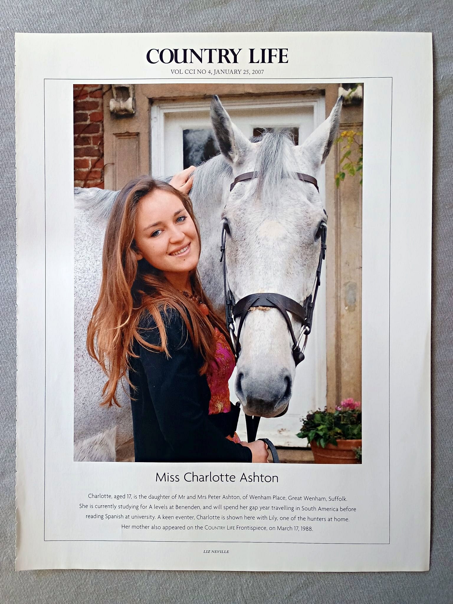 Miss Charlotte Ashton - Charlotte, aged 17, is the daughter of Mr and Mrs Peter Ashton, of Wenham Place, Great Wenham, Suffolk. She is currently studying for A levels at Benenden, and will spend her gap year travelling in South America before reading Spanish at university. A keen eventer, Charlotte is shown here with Lily, one of the hunters at home. Her mother also appeared on the COUNTRY LIFE Frontispiece, on March 17, 1988.