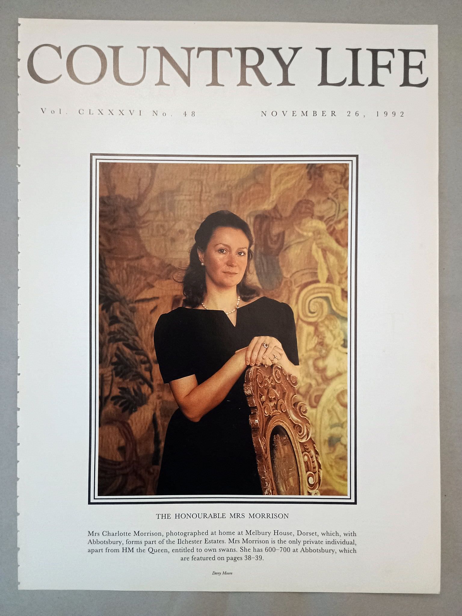 Charlotte Morrison Country Life Magazine Portrait November 26, 1992. CLXXXVI No. 48.

The Honourable Mrs Morrison - Mrs Charlotte Morrison, photographed at home at Melbury House, Dorset, which, with Abbotsbury, forms part of the Ilchester Estates. Mrs Morrison is the only private individual, apart from HM the Queen, entitled to own swans. She has 600-700 at Abbotsbury, which are featured on pages 38-39.