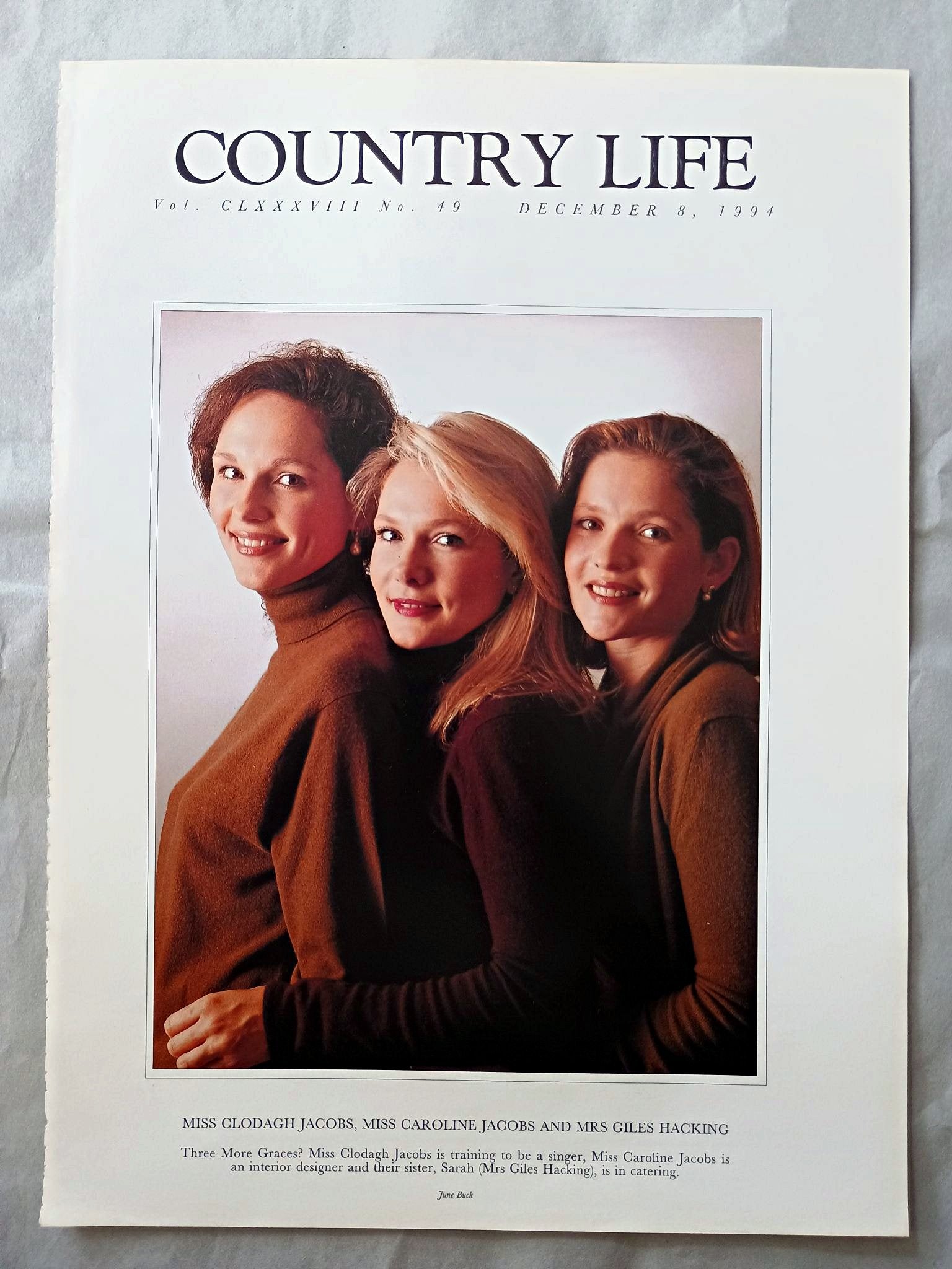 Clodagh Jacobs, Caroline Jacobs and Mrs Giles Hacking Country Life Magazine Portrait December 8, 1994. CLXXXVIII No. 49

Miss Clodagh Jacobs, Miss Caroline Jacobs and Mrs Giles Hacking - Three More Graces? Miss Clodagh Jacobs is training to be a singer, Miss Caroline Jacobs is an interior designer and their sister, Sarah (Mrs Giles Hacking), is in catering