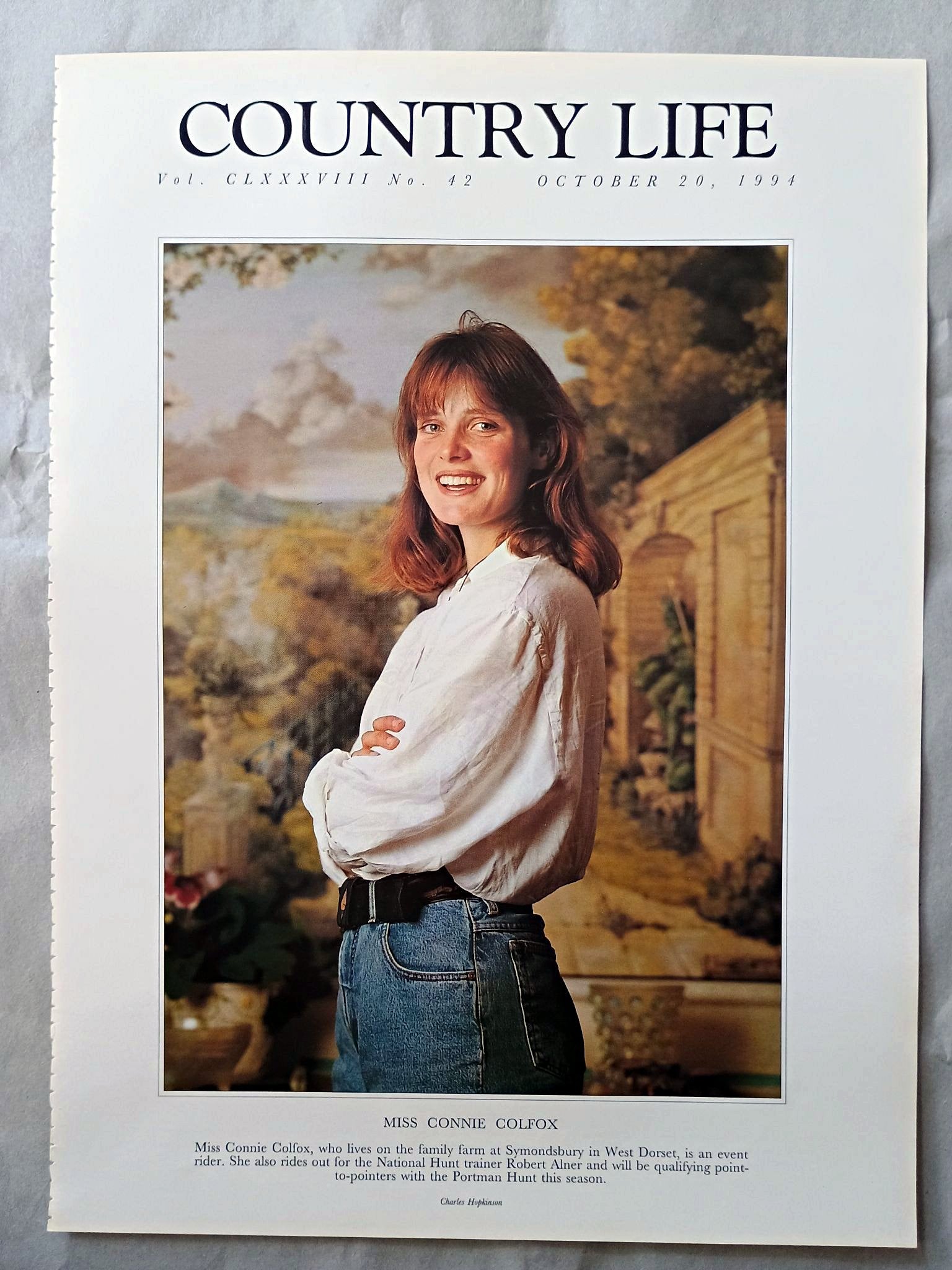 Connie Colfox Country Life Magazine Portrait October 20, 1994. CLXXXVIII No. 42

Miss Connie Colfox, who lives on the family farm at Symondsbury in West Dorset, is an event rider. She also rides out for the National Hunt trainer Robert Alner and will be qualifying point-to-pointers with the Portman Hunt this season