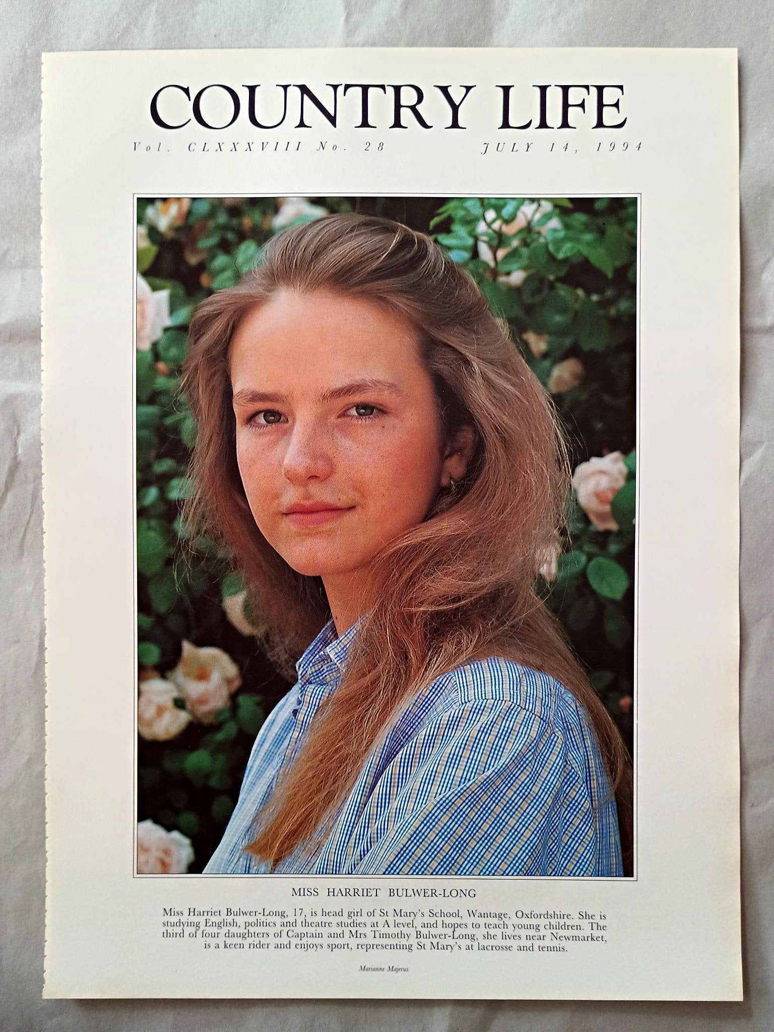 Harriet Bulwer-Long Country Life Magazine Portrait July 14, 1994. CLXXXVIII No. 28

Miss Harriet Bulwer-Long, 17, is head girl of St Mary's School, Wantage, Oxfordshire. She is studying English, politics and theatre studies at A level, and hopes to teach young children. The third of four daughters of Captain and Mrs Timothy Bulwer-Long, she lives near Newmarket, is a keen rider and enjoys sport, representing St Mary's at lacrosse and tennis.