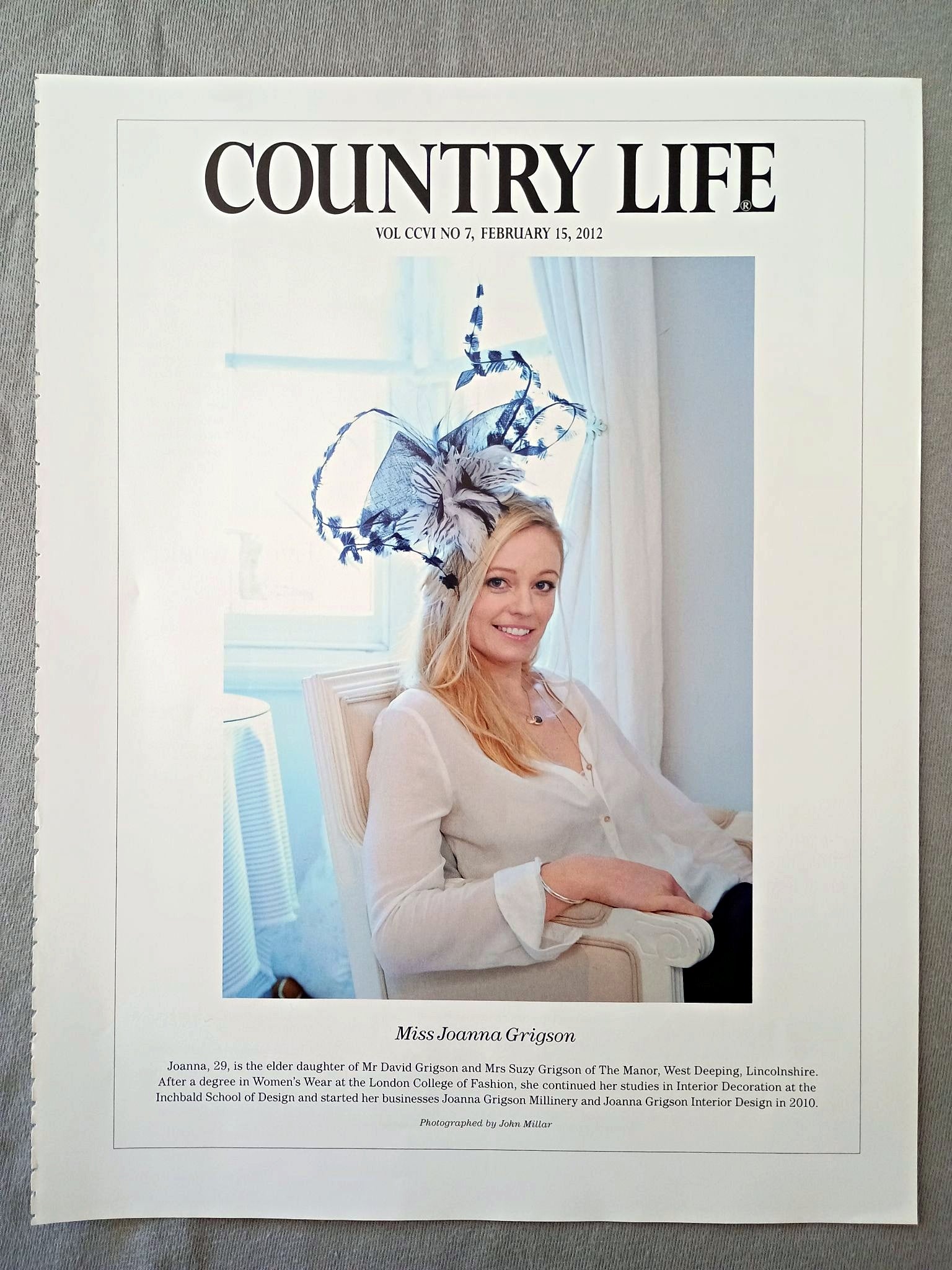 Miss Joanna Grigson - Joanna, 29, is the elder daughter of Mr David Grigson and Mrs Suzy Grigson of The Manor, West Deeping, Lincolnshire. After a degree in Women's Wear at the London College of Fashion, she continued her studies in Interior Decoration at the Inchbald School of Design and started her businesses Joanna Grigson Millinery and Joanna Grigson Interior Design in 2010.