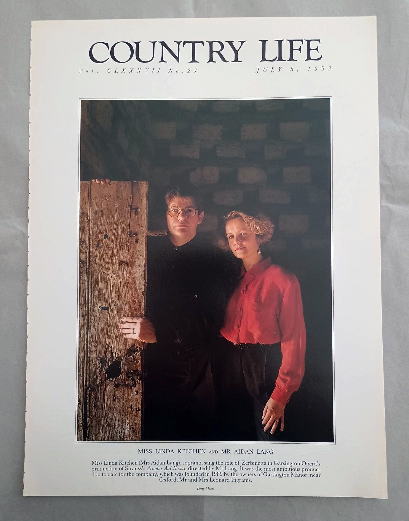 Linda Kitchen and Aidan Lang Country Life Magazine Portrait July 8, 1993. CLXXXVII No. 27.

Miss Linda Kitchen and Mr Aidan Lang - Miss Linda Kitchen (Mrs Aidan Lang), soprano, sang the role of Zerbinetta in Garsington Opera's production of Strauss's Ariadne Auf Naxos, directed by Mr Lang. It was the most ambitious produc-tion to date for the company, which was founded in 1989 by the owners of Garsington Manor, near Oxford, Mr and Mrs Leonard Ingrams.