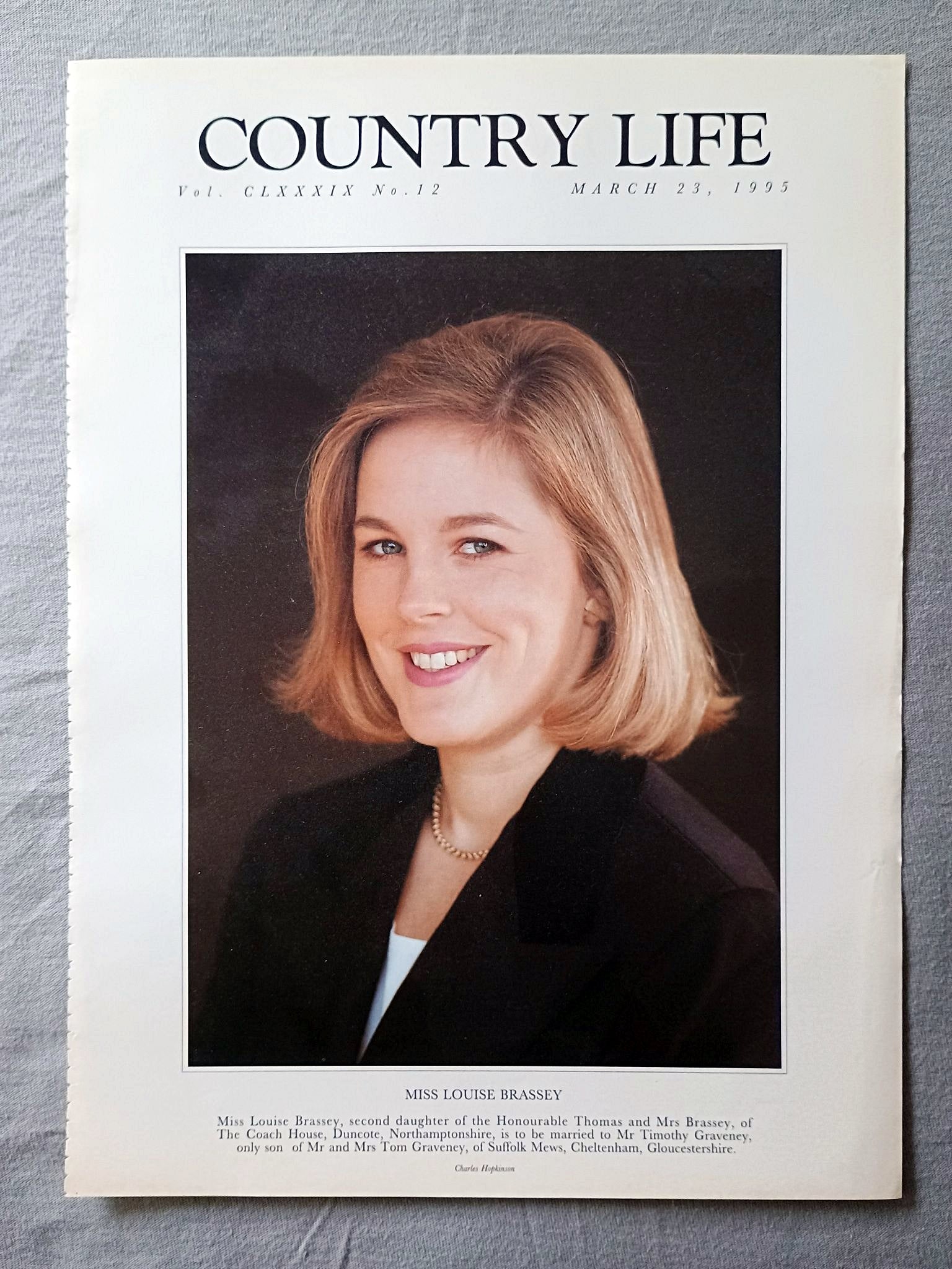 Louise Brassey Country Life Magazine Portrait March 23, 1995 CLXXXIX No. 12

Miss Louise Brassey, second daughter of the Honourable Thomas and Mrs Brassey, of The Coach House, Duncote, Northamptonshire, is to be married to Mr Timothy Graveney, only son of Mr and Mrs Tom Graveney, of Suffolk Mews, Cheltenham, Gloucestershire.