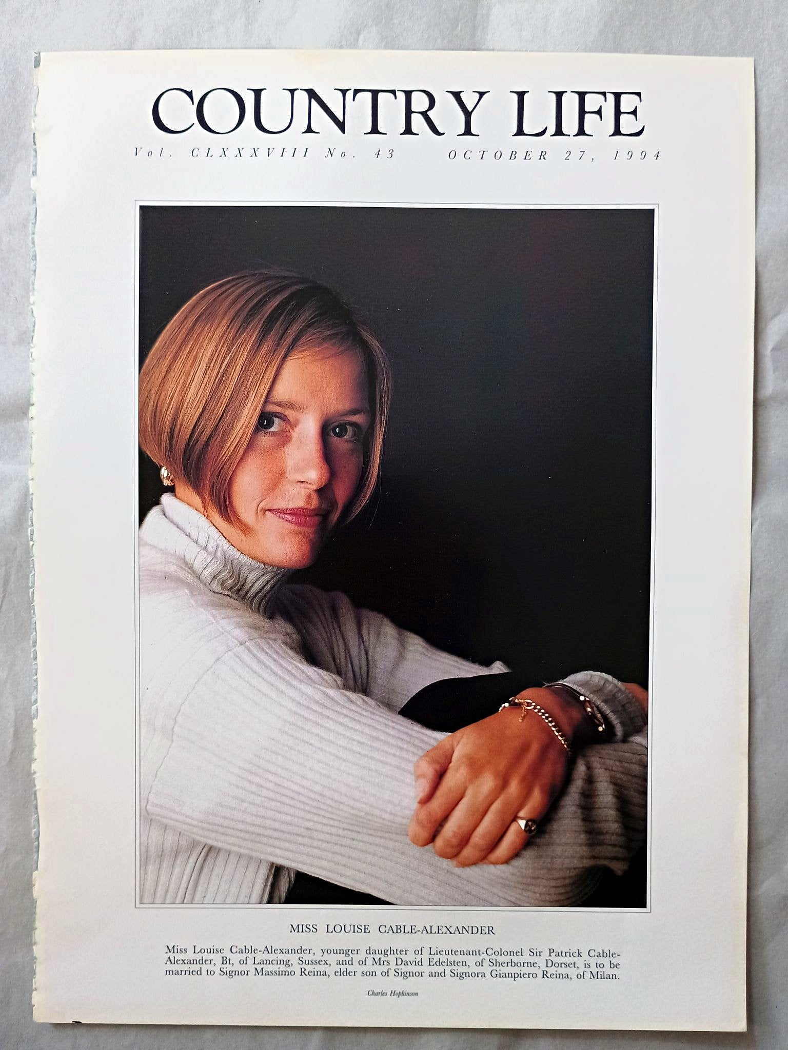 Louise Cable-Alexander Country Life Magazine Portrait October 27, 1994. CLXXXVIII No. 43

Miss Louise Cable-Alexander, younger daughter of Lieutenant-Colonel Sir Patrick Cable-Alexander, Bt, of Lancing, Sussex, and of Mrs David Edelsten, of Sherborne, Dorset, is to be married to Signor Massimo Reina, elder son of Signor and Signora Gianpiero Reina, of Milan.