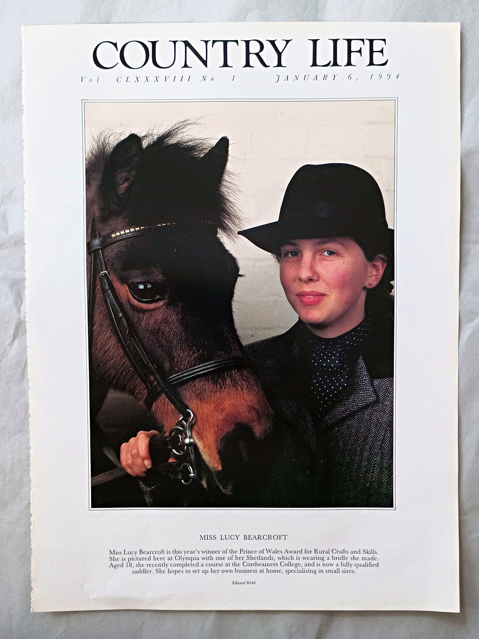 Lucy Bearcroft Country Life Magazine Portrait January 6, 1994. CLXXXVIII No. 1

Miss Lucy Bearcroft is this year's winner of the Prince of Wales Award for Rural Crafts and Skills. She is pictured here at Olympia with one of her Shetlands, which is wearing a bridle she made. Aged 18, she recently completed a course at the Cordwainers College, and is now a fully qualified saddler. She hopes to set up her own business at home, specialising in small sizes..