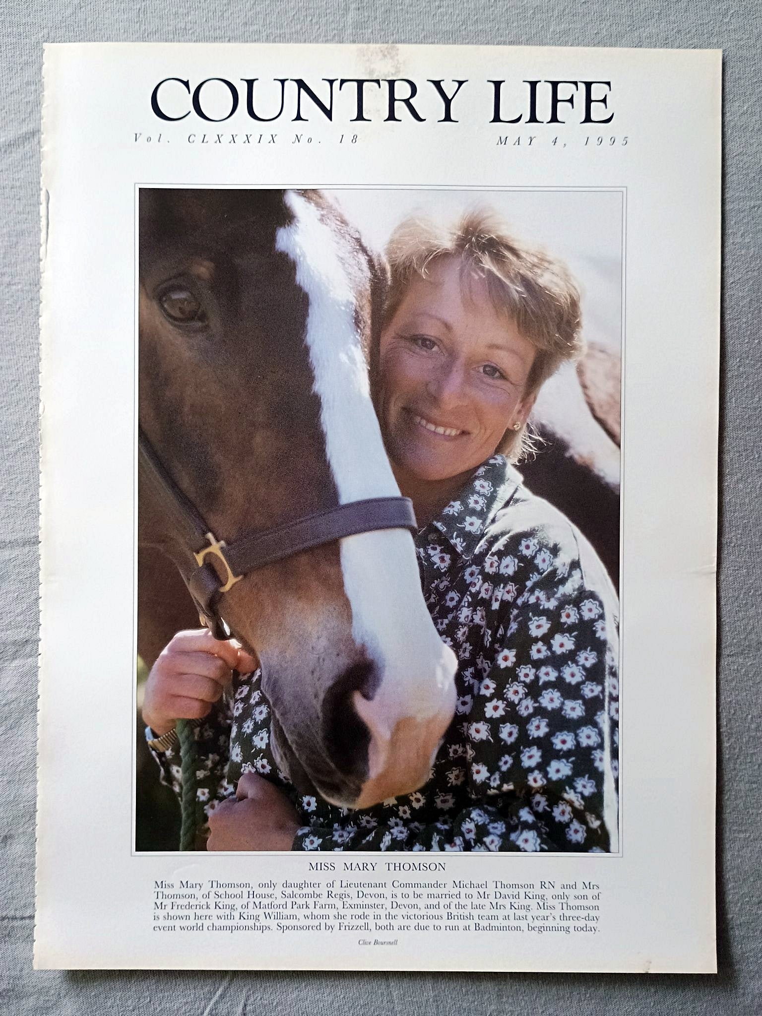 Mary Thomson Country Life Magazine Portrait May 4, 1995. CLXXXIX No. 18

Miss Mary Thomson, only daughter of Lieutenant Commander Michael Thomson RN and Mrs Thomson, of School House, Salcombe Regis, Devon, is to be married to Mr David King, only son of Mr Frederick King, of Matford Park Farm, Exminster, Devon, and of the late Mrs King. Miss Thomson is shown here with King William, whom she rode in the victorious British team at last year's three-day event world championships. Sponsored by Frizzell, both are