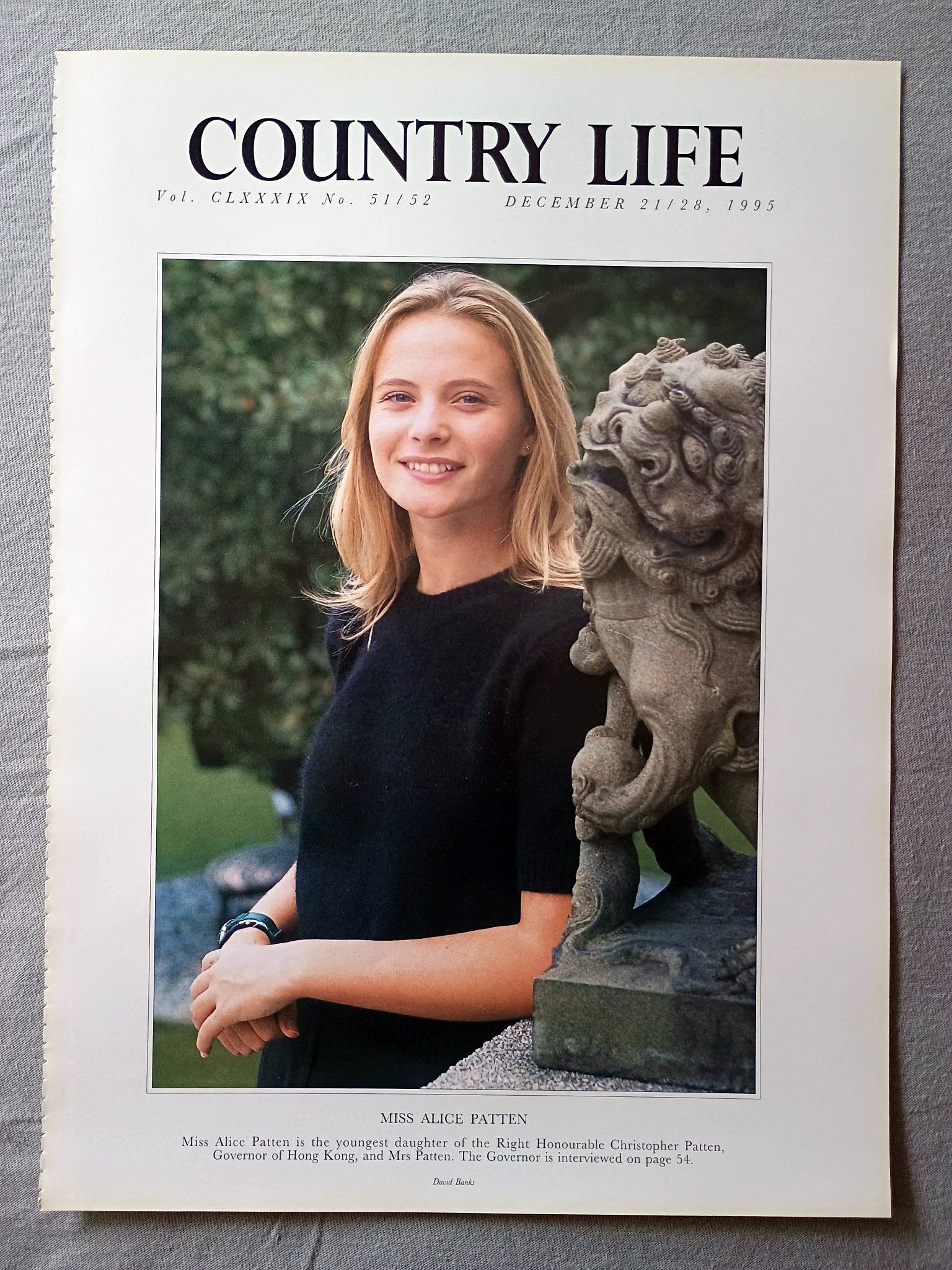 Miss Alice Patten Country Life Magazine Portrait December 21/28, 1995. CLXXXIX No. 51/52

Miss Alice Patten is the youngest daughter of the Right Honourable Christopher Patten, Governor of Hong Kong, and Mrs Patten. The Governor is interviewed on page 54