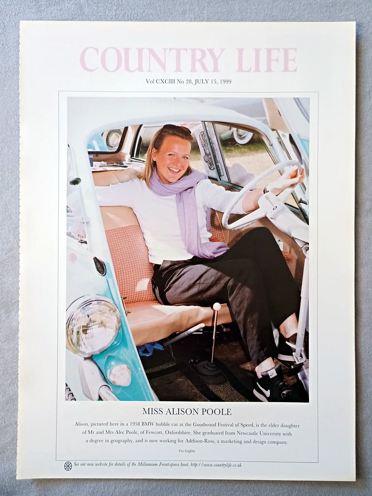 Miss Alison Poole Country Life Magazine Portrait July 15 1999. CXCIII No. 28

Miss Alison Poole - Alison, pictured here in a 1958 BMW bubble car at the Goodwood Festival of Speed, is the elder daughter of Mr and Mrs Alec Poole, of Fewcott, Oxfordshire. She graduated from Newcastle University with a degree in geography, and is now working for Addison-Ross, a marketing and design company