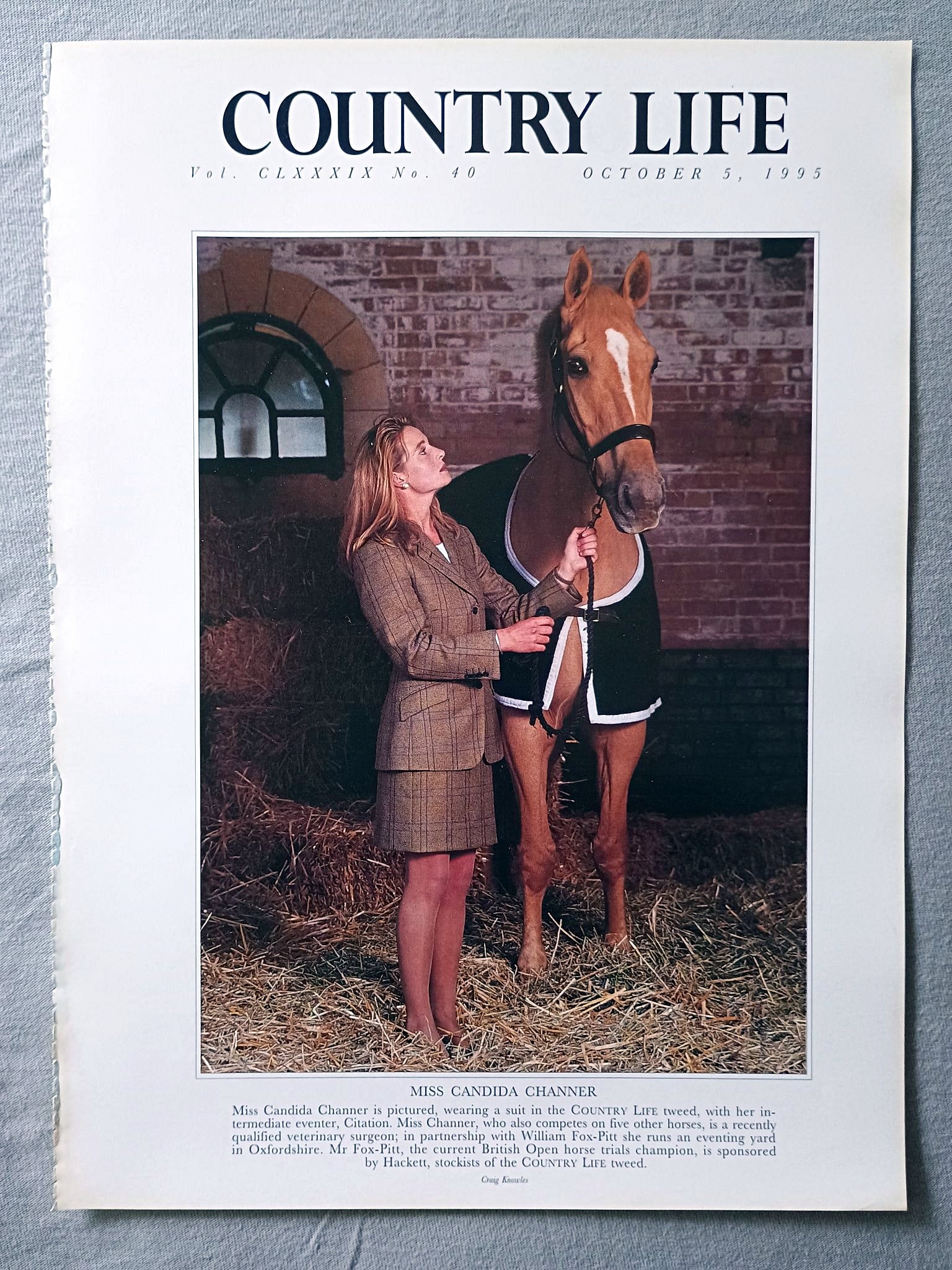 Miss Candida Channer Country Life Magazine Portrait October 5, 1995. CLXXXIX No. 40

Miss Candida Channer is pictured, wearing a suit in the COUNTRY LIFE tweed, with her in-termediate eventer, Citation. Miss Channer, who also competes on five other horses, is a recently qualified veterinary surgeon; in partnership with William Fox-Pitt she runs an eventing yard in Oxfordshire. Mr Fox-Pitt, the current British Open horse trials champion, is sponsored by Hackett, stockists of the COUNTRY LIFE tweed