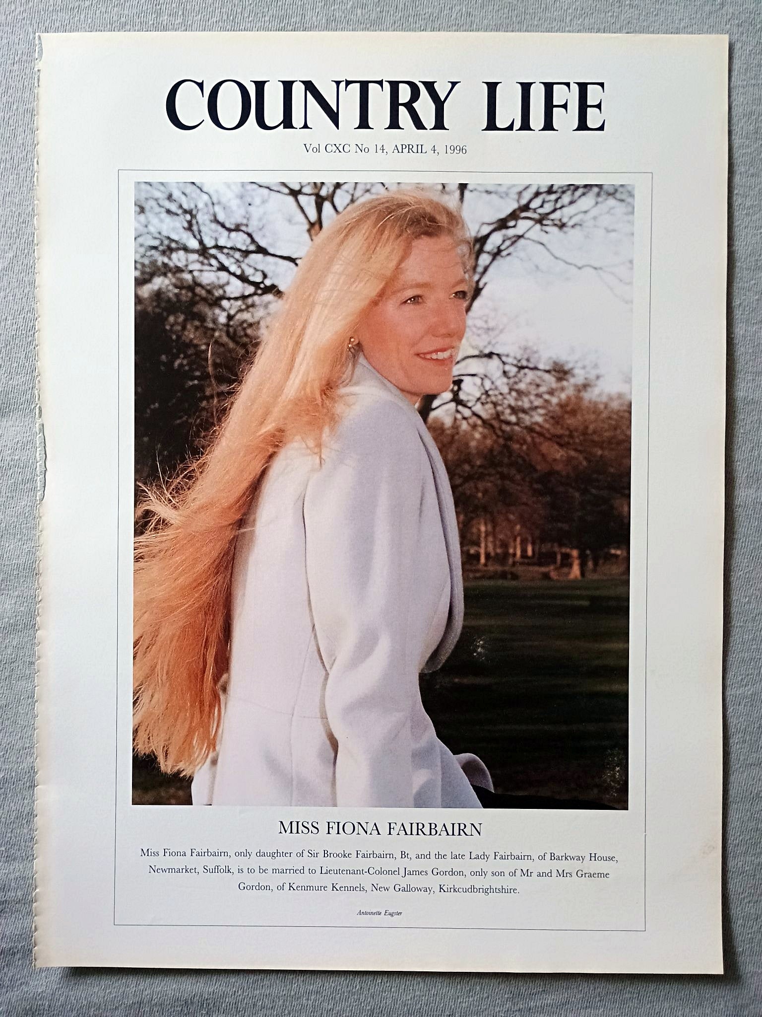 Miss Fiona Fairbairn Country Life Magazine Portrait April 4, 1996. CXC No. 14

Miss Fiona Fairbairn, only daughter of Sir Brooke Fairbairn, Bt, and the late Lady Fairbairn, of Barkway House, Newmarket, Suffolk, is to be married to Lieutenant-Colonel James Gordon, only son of Mr and Mrs Graeme Gordon, of Kenmure Kennels, New Galloway, Kirkcudbrightshire.