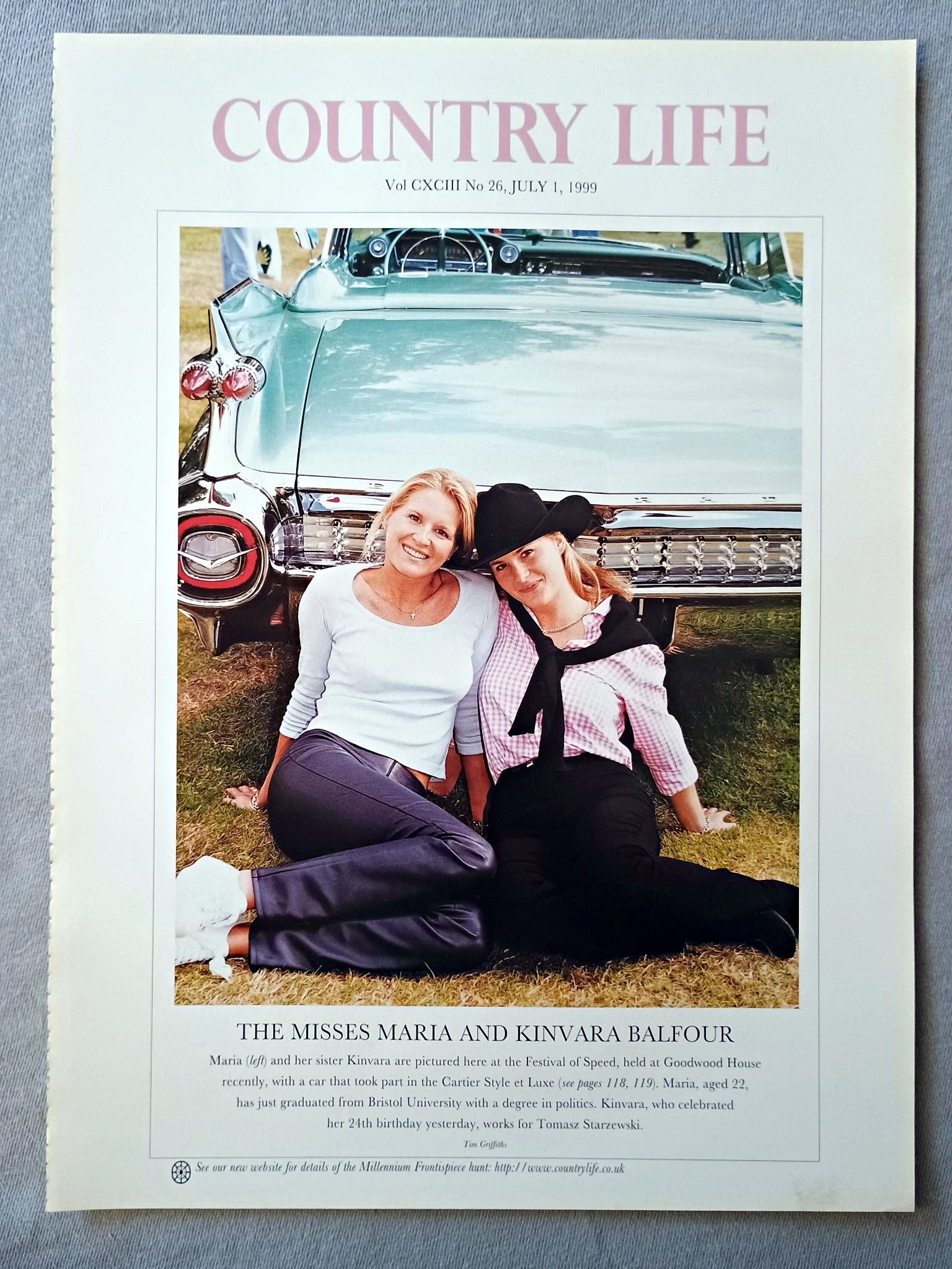 Miss Maria Balfour and Kinvara Balfour Country Life Magazine Portrait July 1 1999. CXCIII No. 26

The Misess Maria and Kinvara Balfour - Maria (left) and her sister Kinvara are pictured here at the Festival of Speed, held at Goodwood House recently, with a car that took part in the Cartier Style et Luxe (see pages 118, 119). Maria, aged 22, has just graduated from Bristol University with a degree in politics. Kinvara, who celebrated her 24th birthday yesterday, works for Tomasz Starzewski.