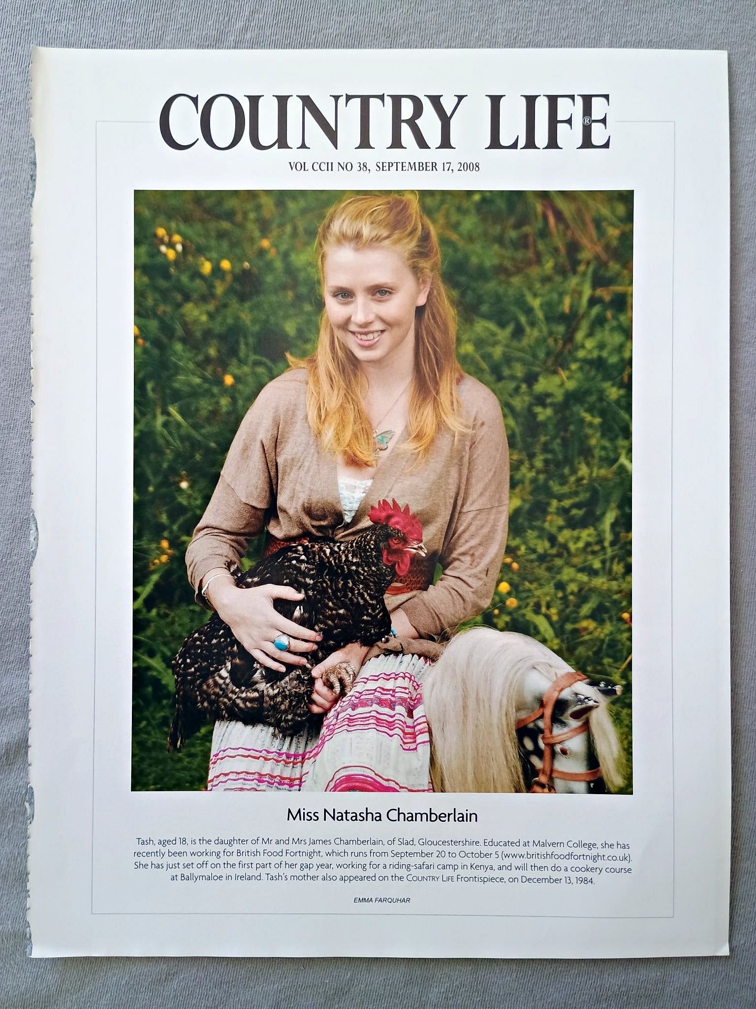 Miss Natasha Chamberlain - Tash, aged 18, is the daughter of Mr and Mrs James Chamberlain, of Slad, Gloucestershire. Educated at Malvern College, she has recently been working for British Food Fortnight, which runs from September 20 to October 5. She has just set off on the first part of her gap year, working for a riding-safari camp in Kenya, and will then do a cookery course at Ballymaloe in Ireland. Tash's mother also appeared on the COUNTRY LIFE Frontispiece, on December 13, 1984.