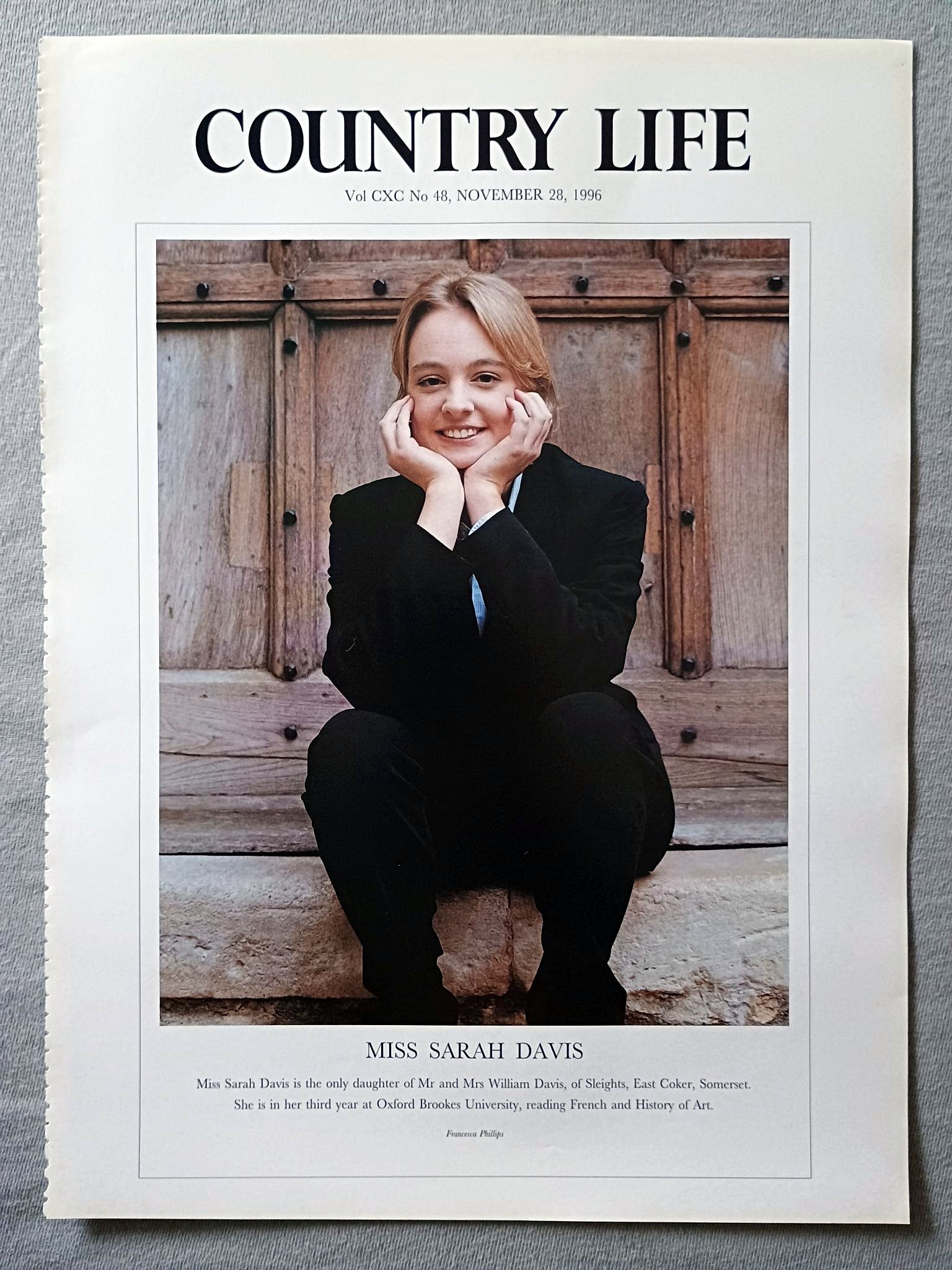 Miss Sarah Davis Country Life Magazine Portrait November 28, 1996. CXC No. 48

Miss Sarah Davis is the only daughter of Mr and Mrs William Davis, of Sleights, East Coker, Somerset. She is in her third year at Oxford Brookes University, reading French and History of Art.