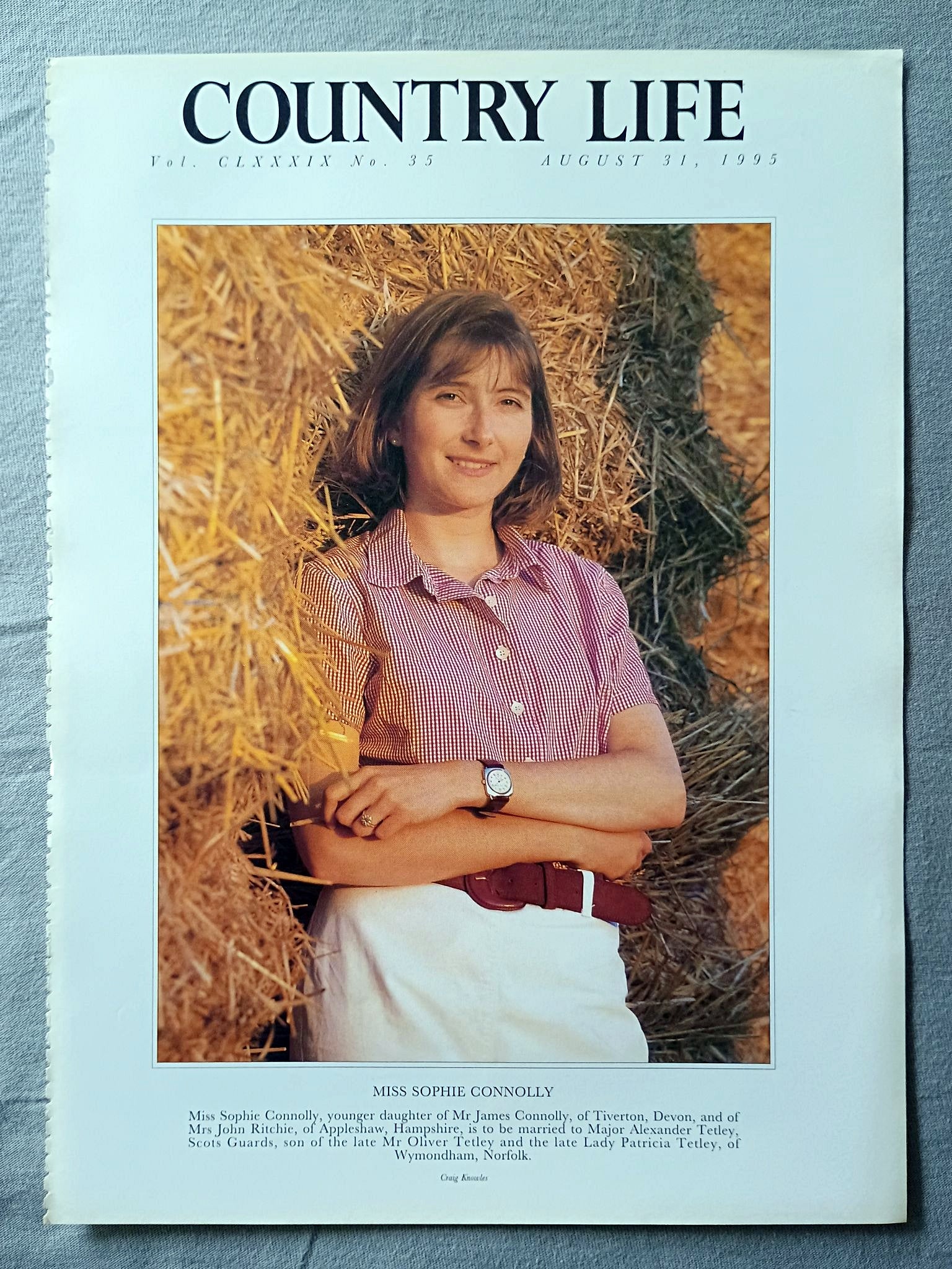 Miss Sophie Connolly Country Life Magazine Portrait August 31, 1995. CLXXXIX No. 35

Miss Sophie Connolly, younger daughter of Mr James Connolly, of Tiverton, Devon, and of Mrs John Ritchie, of Appleshaw, Hampshire, is to be married to Major Alexander Tetley, Scots Guards, son of the late Mr Oliver Tetley and the late Lady Patricia Tetley, of Wymondham, Norfolk..