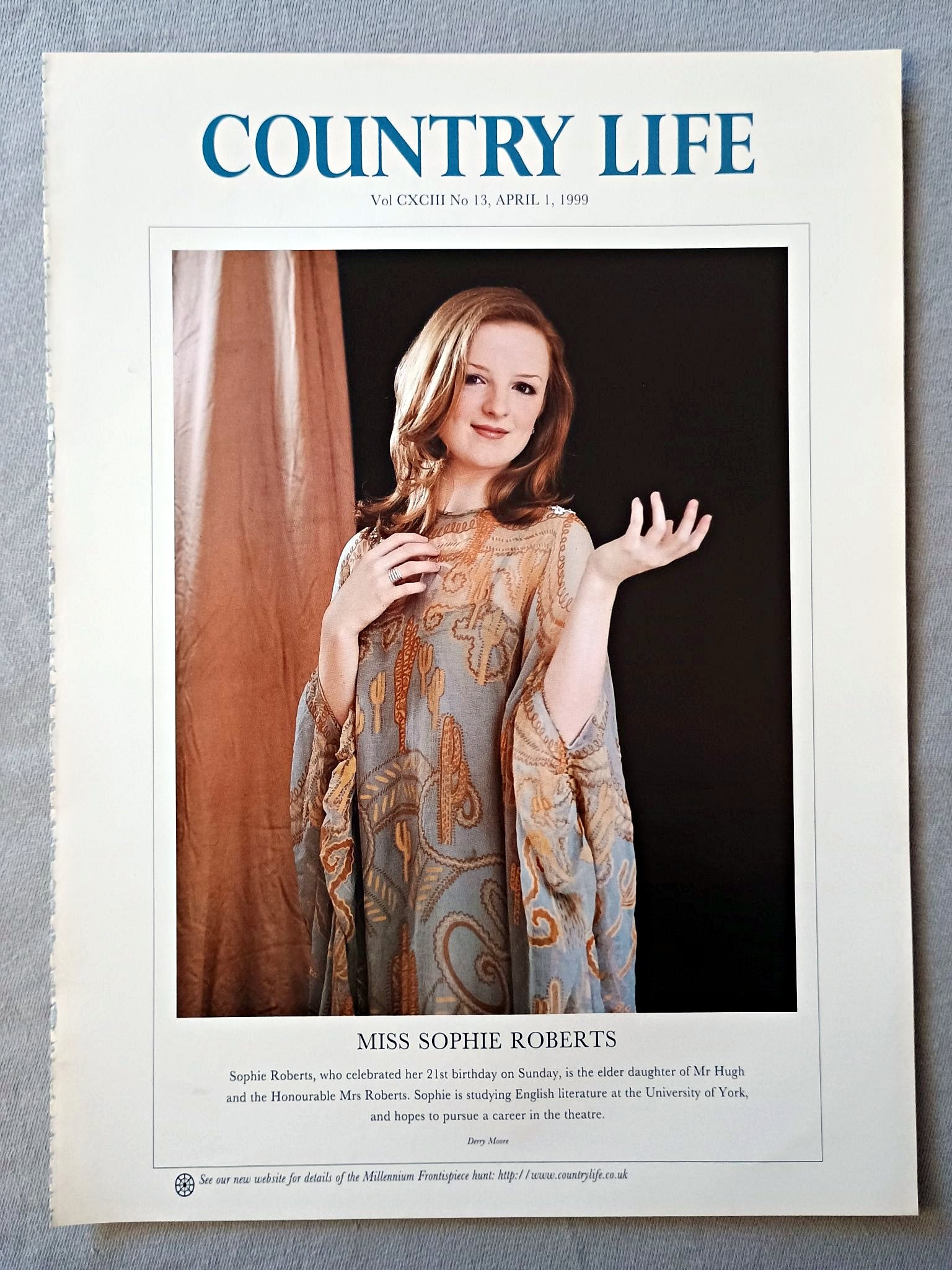 Miss Sophie Roberts Country Life Magazine Portrait April 1 1999. CXCIII No. 13

Miss Sophie Roberts, who celebrated her 21st birthday on Sunday, is the elder daughter of Mr Hugh and the Honourable Mrs Roberts. Sophie is studying English literature at the University of York, and hopes to pursue a career in the theatre