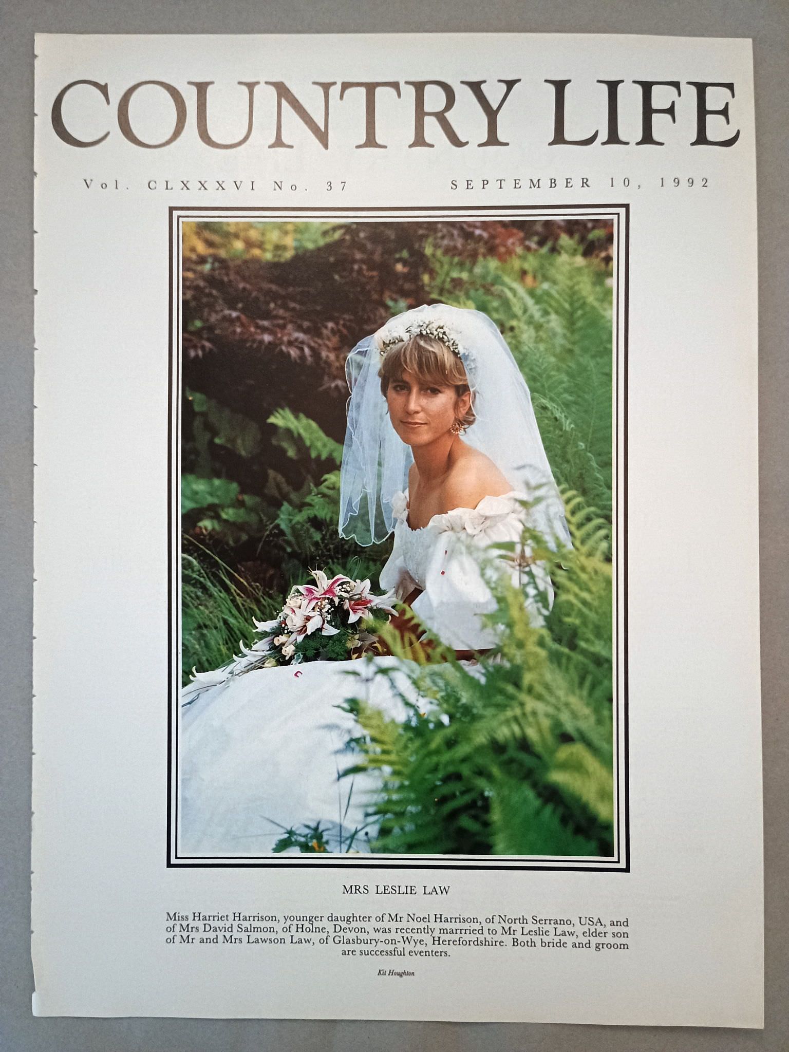 Mrs Leslie Law nee Harriet Harrison Country Life Magazine Portrait September 10, 1992. CLXXXVI No. 37.

Mrs Leslie Law - Miss Harriet Harrison, younger daughter of Mr Noel Harrison, of North Serrano, USA, and of Mrs David Salmon, of Holne, Devon, was recently marrried to Mr Leslie Law, elder son of Mr and Mrs Lawson Law, of Glasbury-on-Wye, Herefordshire. Both bride and groom are successful eventers.