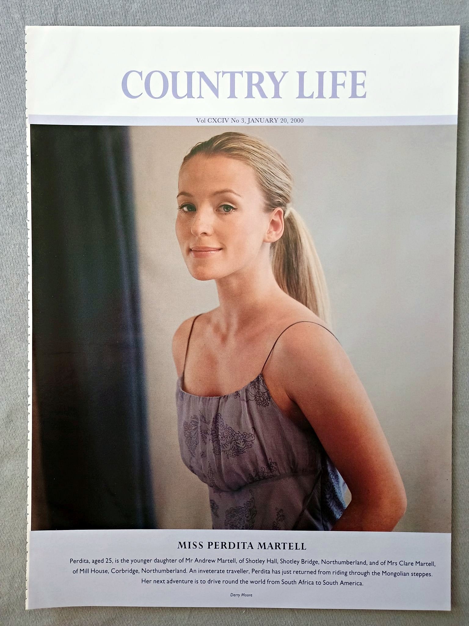Miss Perdita Martell Country Life Magazine Portrait, Frontispiece, January 20 2000. CXCIV No. 3

Miss Perdita Martell - Perdita, aged 25, is the younger daughter of Mr Andrew Martell, of Shotley Hall, Shotley Bridge, Northumberland, and of Mrs Clare Martell, of Mill House, Corbridge, Northumberland. An inveterate traveller, Perdita has just returned from riding through the Mongolian steppes. Her next adventure is to drive round the world from South Africa to South America