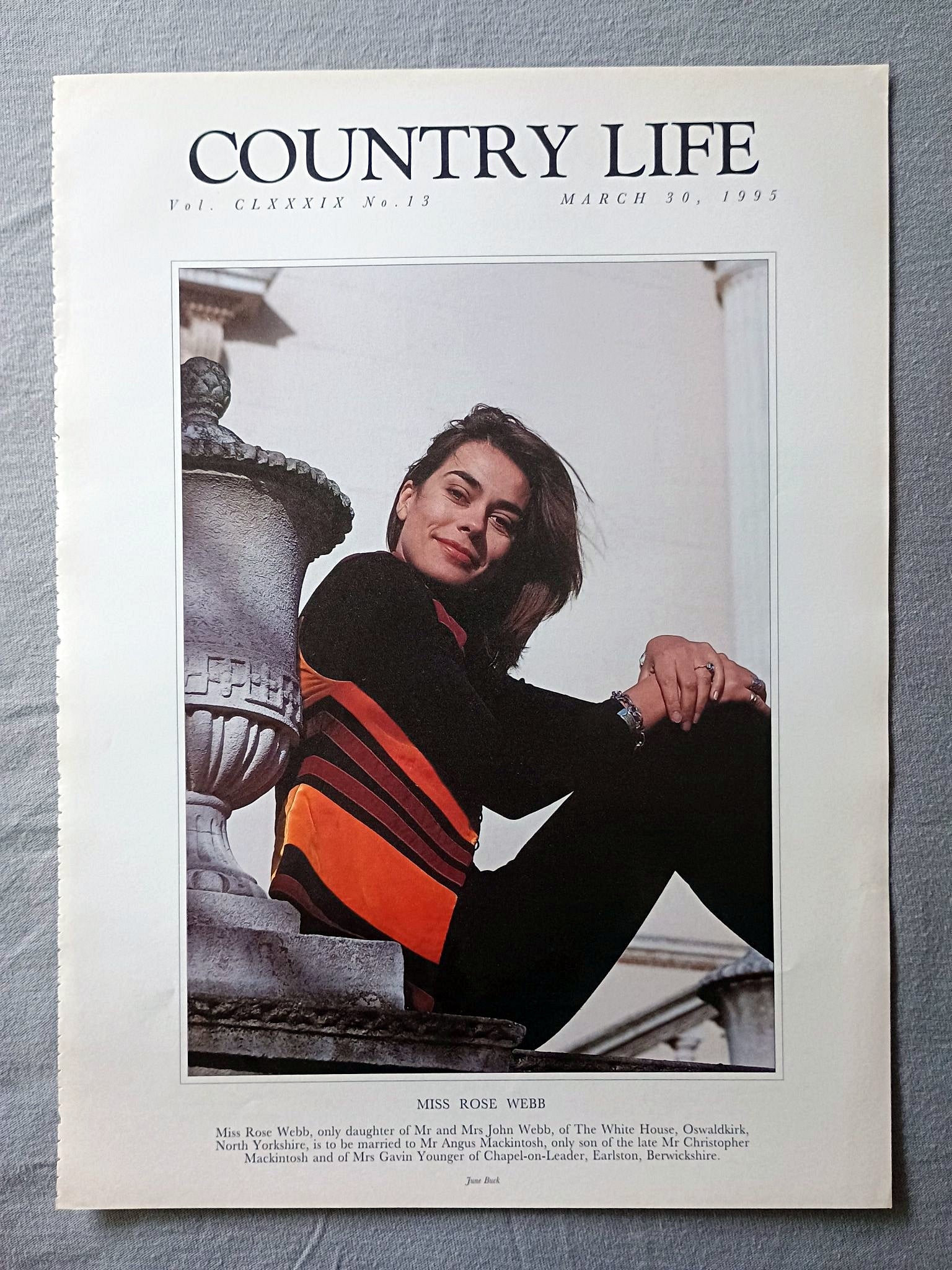 Rose Webb Country Life Magazine Portrait March 30, 1995 CLXXXIX No. 13

Miss Rose Webb, only daughter of Mr and Mrs John Webb, of The White House, Oswaldkirk, North Yorkshire, is to be married to Mr Angus Mackintosh, only son of the late Mr Christopher Mackintosh and of Mrs Gavin Younger of Chapel-on-Leader, Earlston, Berwickshire.