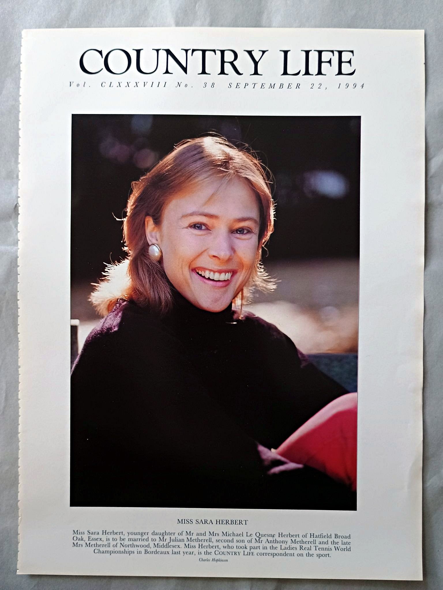 Sara Herbert Country Life Magazine Portrait September 22, 1994. CLXXXVIII No. 38

Miss Sara Herbert, younger daughter of Mr and Mrs Michael Le Quesne Herbert of Hatfield Broad Oak, Essex, is to be married to Mr Julian Metherell, second son of Mr Anthony Metherell and the late Mrs Metherell of Northwood, Middlesex. Miss Herbert, who took part in the Ladies Real Tennis World Championships in Bordeaux last year, is the COUNTRY LIFE correspondent on the sport.