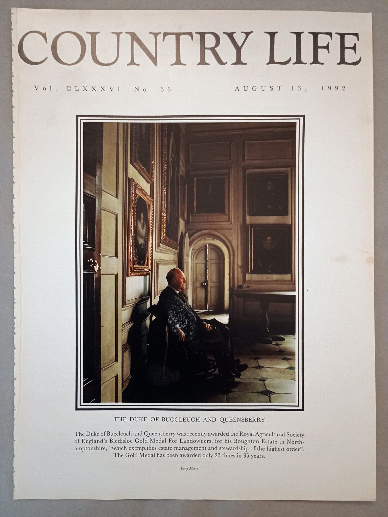 The Duke of Buccleuch and Queensberry Country Life Magazine Portrait August 13, 1992. CLXXXVI No. 33.

The Duke of Buccleuch and Queensberry was recently awarded the Royal Agricultural Society of England's Bledisloe Gold Medal For Landowners, for his Boughton Estate in North-amptonshire, "which exemplifies estate management and stewardship of the highest order". The Gold Medal has been awarded only 23 times in 35 years.