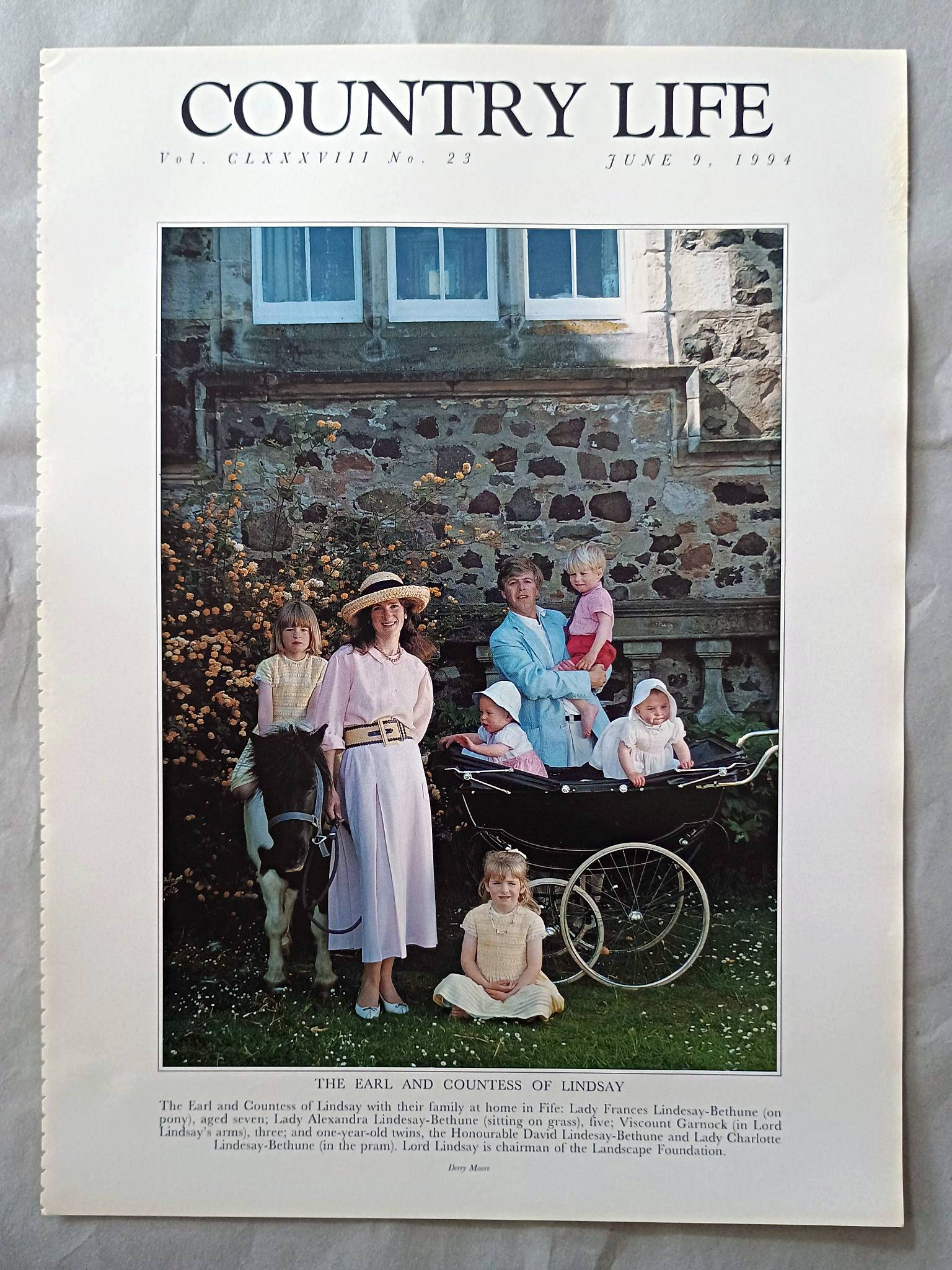 The Earl and Countess of Lindsay Country Life Magazine Portrait June 9, 1994. CLXXXVIII No. 23

The Earl and Countess of Lindsay with their family at home in Fife: Lady Frances Lindesay-Bethune (on pony), aged seven; Lady Alexandra Lindesay-Bethune (sitting on grass), five; Viscount Garnock (in Lord Lindsay's arms), three; and one-year-old twins, the Honourable David Lindesay-Bethune and Lady Charlotte Lindesay-Bethune (in the pram). Lord Lindsay is chairman of the Landscape Foundation.
