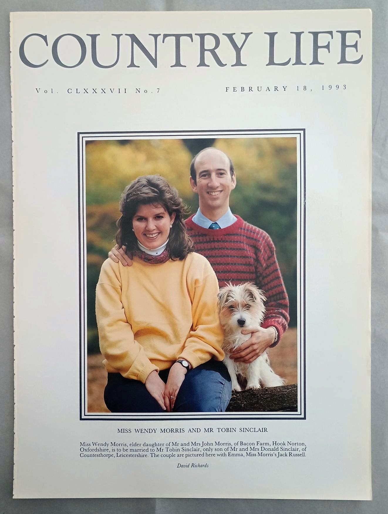 Wendy Morris and Tobin Sinclair Country Life Magazine Portrait February 18, 1993. CLXXXVII No. 7.

Miss Wendy Morris and Mr Tobin Sinclair - Miss Wendy Morris, elder daughter of Mr and Mrs John Morris, of Bacon Farm, Hook Norton, Oxfordshire, is to be married to Mr Tobin Sinclair, only son of Mr and Mrs Donald Sinclair, of Countesthorpe, Leicestershire. The couple are pictured here with Emma, Miss Morris's Jack Russell